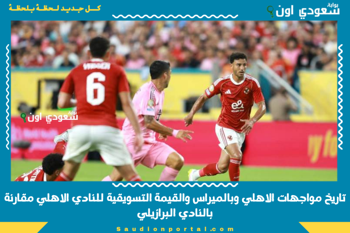 قبل ماتش النهاردة.. اعرف تاريخ مواجهات الاهلي وبالميراس والقيمة التسويقية للنادي الاهلي مقارنة بالنادي البرازيلي