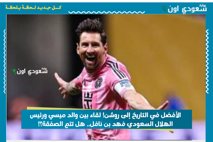 الأفضل في التاريخ إلى روشن! لقاء بين والد ميسي ورئيس الهلال السعودي فهد بن نافل.. هل تتم الصفقة؟!