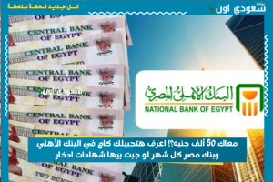 معاك 50 ألف جنيه؟! اعرف هتجيبلك كام في البنك الأهلي وبنك مصر كل شهر لو جبت بيها شهادات ادخار