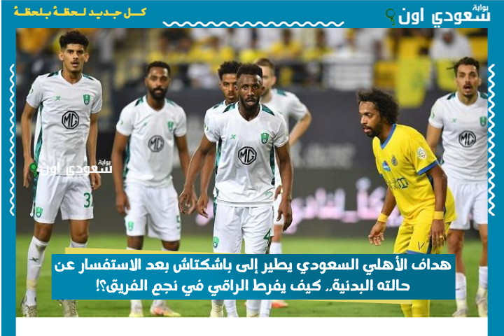 هداف الأهلي السعودي يطير إلى باشكتاش بعد الاستفسار عن حالته البدنية.. كيف يفرط الراقي في نجم الفريق؟!