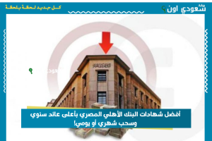 أفضل شهادات البنك الأهلي المصري بأعلى عائد سنوي وسحب شهري أو يومي!