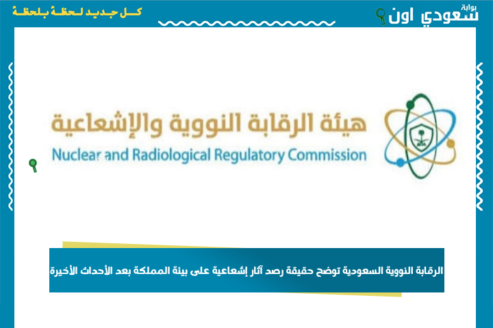 الرقابة النووية السعودية توضح حقيقة رصد آثار إشعاعية على بيئة المملكة بعد الأحداث الأخيرة