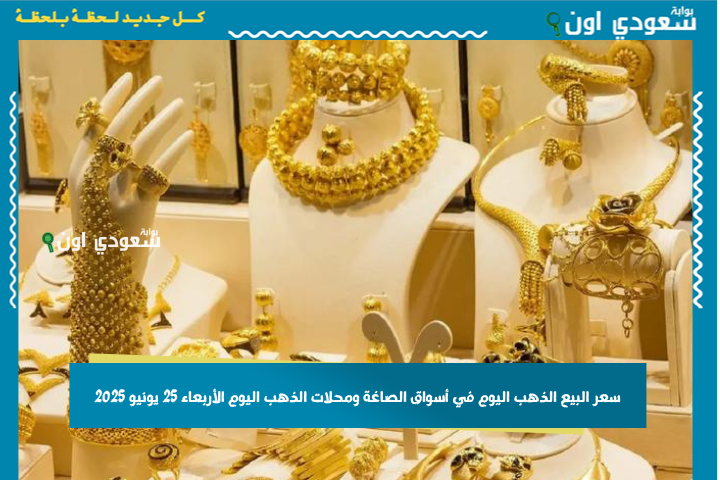 سعر البيع الذهب اليوم في أسواق الصاغة ومحلات الذهب اليوم الأربعاء 25 يونيو 2025 محدث باستمرار