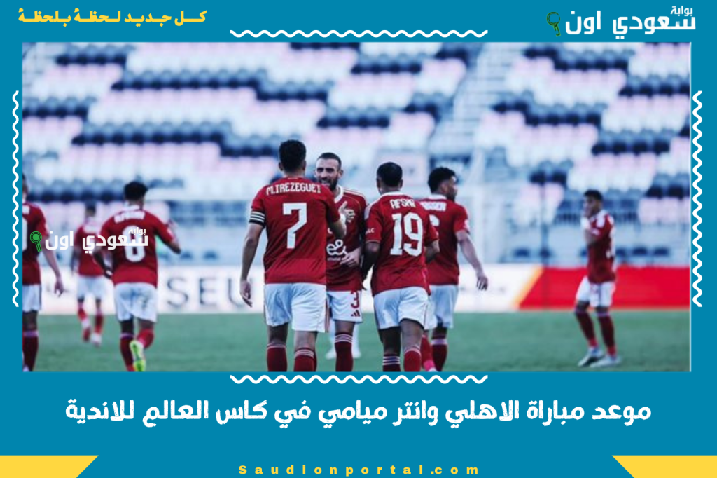 موعد مباراة الاهلي وانتر ميامي في كاس العالم للاندية 2025 وتوقيت البث الرسمي بتوقيت مصر والسعودية