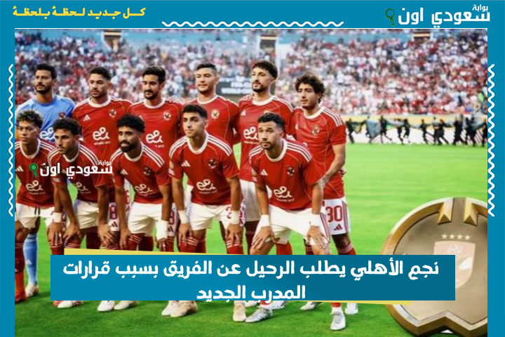 صدمة! نجم الأهلي يطلب الرحيل عن الفريق بسبب قرارات المدرب الجديد